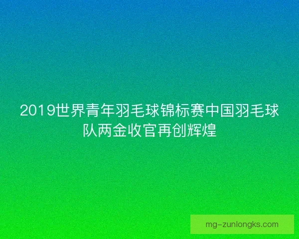 2019世界青年羽毛球锦标赛中国羽毛球队两金收官再创辉煌 2019世界青年羽毛球锦标赛中国羽毛球队两金收官再创辉煌