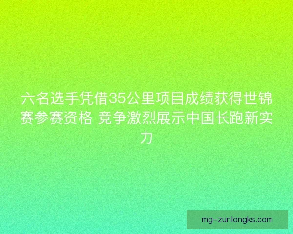 六名选手凭借35公里项目成绩获得世锦赛参赛资格 竞争激烈展示中国长跑新实力 六名选手凭借35公里项目成绩获得世锦赛参赛资格 竞争激烈展示中国长跑新实力