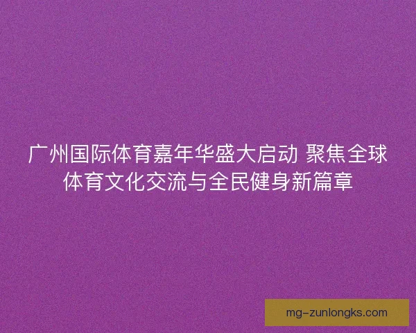 广州国际体育嘉年华盛大启动 聚焦全球体育文化交流与全民健身新篇章