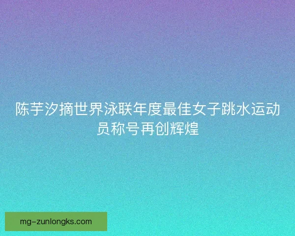 陈芋汐摘世界泳联年度最佳女子跳水运动员称号再创辉煌