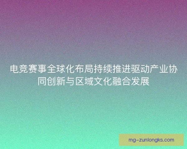 电竞赛事全球化布局持续推进驱动产业协同创新与区域文化融合发展