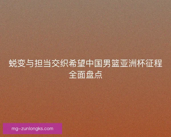 蜕变与担当交织希望中国男篮亚洲杯征程全面盘点