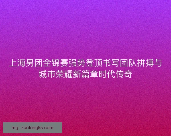 上海男团全锦赛强势登顶书写团队拼搏与城市荣耀新篇章时代传奇