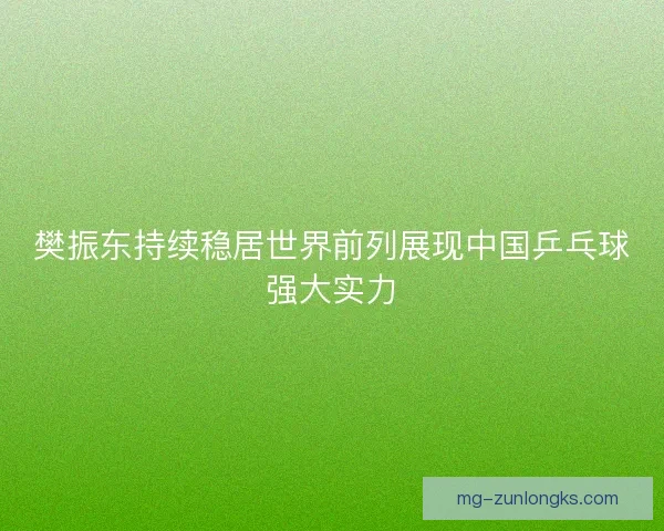 樊振东持续稳居世界前列展现中国乒乓球强大实力 樊振东持续稳居世界前列展现中国乒乓球强大实力