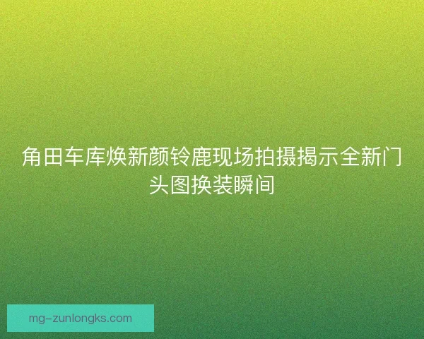 角田车库焕新颜铃鹿现场拍摄揭示全新门头图换装瞬间 角田车库焕新颜铃鹿现场拍摄揭示全新门头图换装瞬间