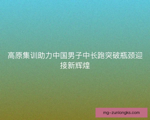 高原集训助力中国男子中长跑突破瓶颈迎接新辉煌 高原集训助力中国男子中长跑突破瓶颈迎接新辉煌