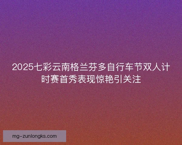 2025七彩云南格兰芬多自行车节双人计时赛首秀表现惊艳引关注 2025七彩云南格兰芬多自行车节双人计时赛首秀表现惊艳引关注