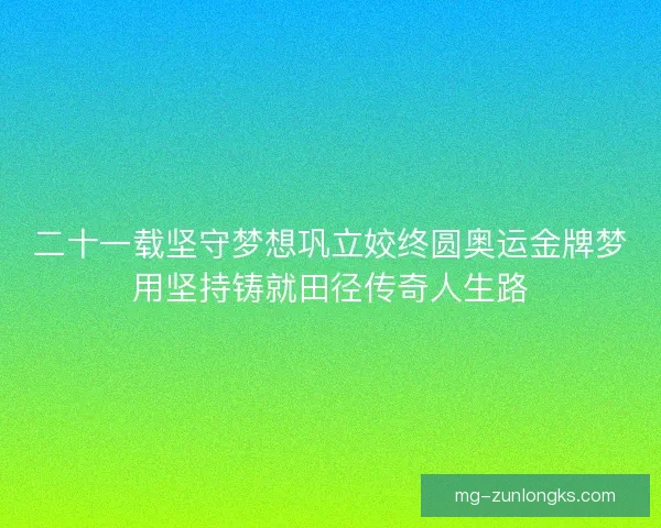 二十一载坚守梦想巩立姣终圆奥运金牌梦用坚持铸就田径传奇人生路 二十一载坚守梦想巩立姣终圆奥运金牌梦用坚持铸就田径传奇人生路