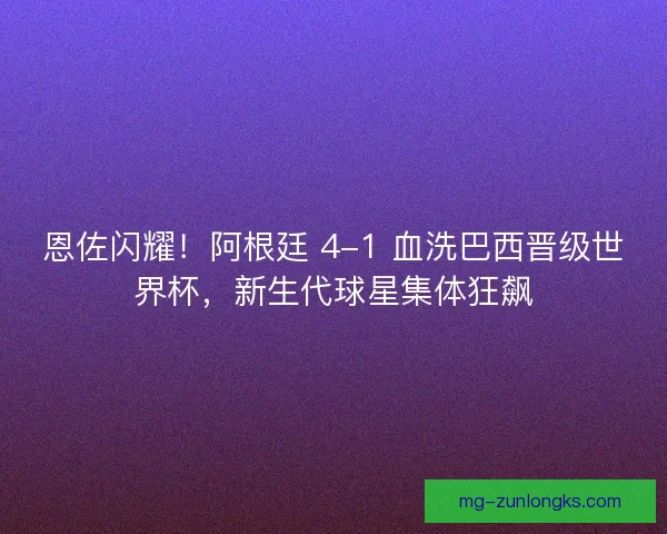 恩佐闪耀！阿根廷 4-1 血洗巴西晋级世界杯，新生代球星集体狂飙