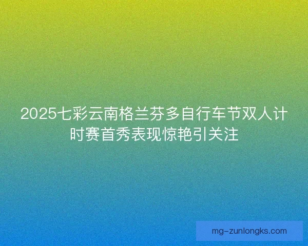 2025七彩云南格兰芬多自行车节双人计时赛首秀表现惊艳引关注 2025七彩云南格兰芬多自行车节双人计时赛首秀表现惊艳引关注