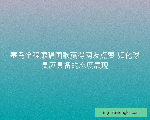塞鸟全程跟唱国歌赢得网友点赞 归化球员应具备的态度展现 塞鸟全程跟唱国歌赢得网友点赞 归化球员应具备的态度展现