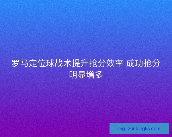 罗马定位球战术提升抢分效率 成功抢分明显增多
