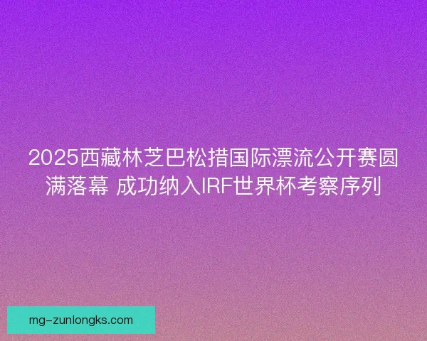 2025西藏林芝巴松措国际漂流公开赛圆满落幕 成功纳入IRF世界杯考察序列