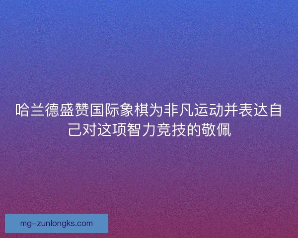 哈兰德盛赞国际象棋为非凡运动并表达自己对这项智力竞技的敬佩