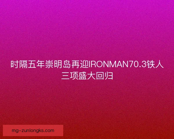 时隔五年崇明岛再迎IRONMAN70.3铁人三项盛大回归