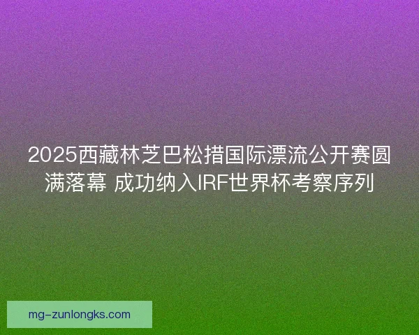 2025西藏林芝巴松措国际漂流公开赛圆满落幕 成功纳入IRF世界杯考察序列