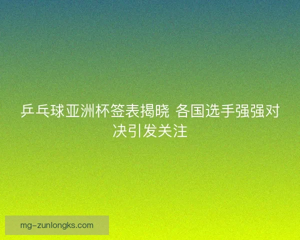 乒乓球亚洲杯签表揭晓 各国选手强强对决引发关注
